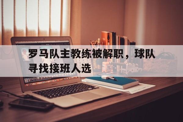 罗马队主教练被解职，球队寻找接班人选
