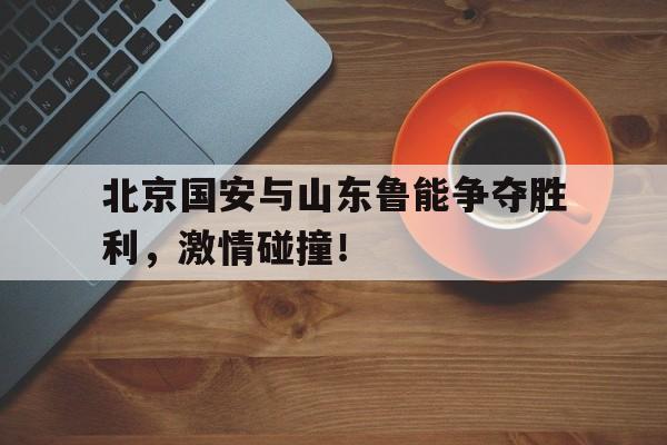 北京国安与山东鲁能争夺胜利，激情碰撞！