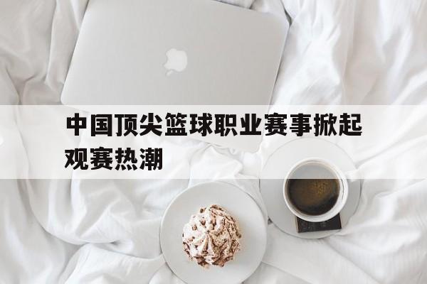 中国顶尖篮球职业赛事掀起观赛热潮